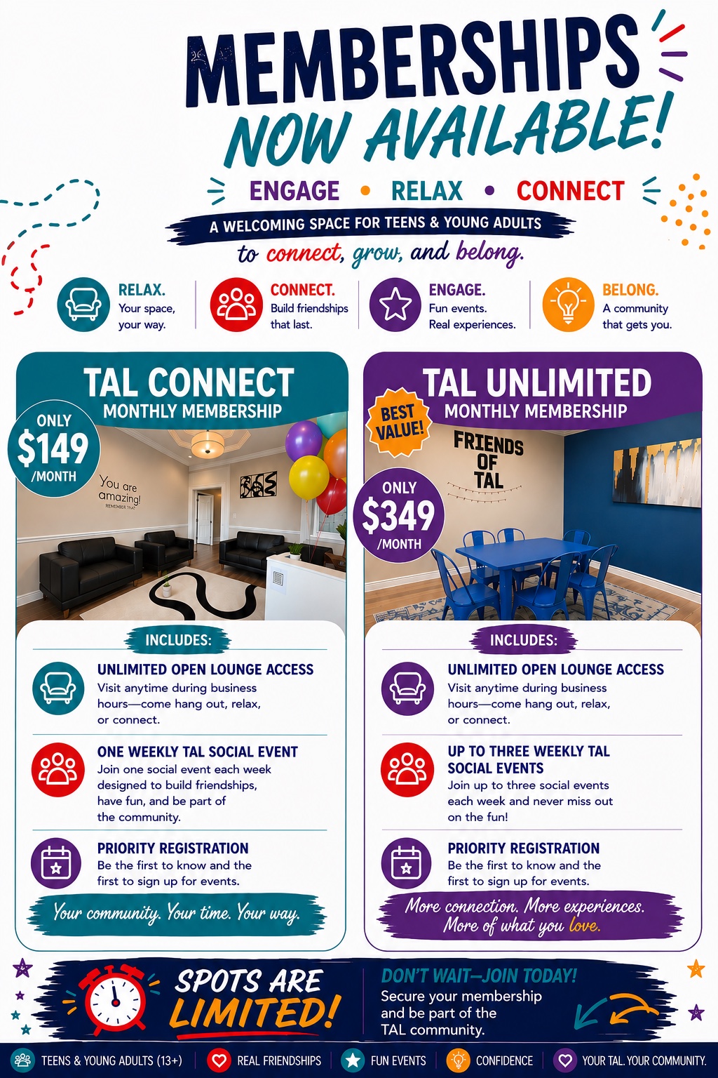 TAL Memberships Now Available. Engage, Relax, Connect — a welcoming space for teens and young adults to connect, grow, and belong. TAL Connect Monthly Membership, only $149 per month: unlimited open lounge access, one weekly TAL social event, and priority registration. TAL Unlimited Monthly Membership, best value, only $349 per month: unlimited open lounge access, up to three weekly TAL social events, and priority registration. Spots are limited — join today.
