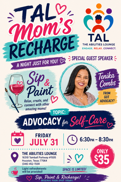 TAL Mom’s Recharge flyer. A Sip & Paint night just for moms with special guest speaker Tenika Combs of Got Advocacy on advocacy for self-care. Friday July 31, 6:30 PM to 8:30 PM at The Abilities Lounge, 16310 Tomball Parkway #1505, Houston, Texas 77064. Only $35, space is limited, light refreshments provided.