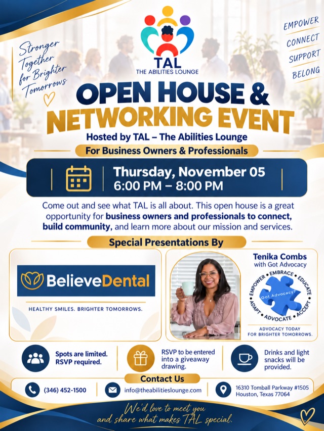 TAL Open House & Networking Event flyer, hosted by TAL &ndash; The Abilities Lounge, for business owners and professionals. Thursday, November 5, 6:00&ndash;8:00 PM. Come out and see what TAL is all about: connect, build community, and learn more about our mission and services. Special presentations by Believe Dental and Tenika Combs with Got Advocacy. Spots are limited, RSVP required. RSVP to be entered into a giveaway drawing. Drinks and light snacks will be provided. Contact (346) 452-1500, info@theabilitieslounge.com, 16310 Tomball Parkway #1505, Houston, Texas 77064.