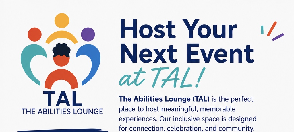 Host Your Next Event at TAL. The Abilities Lounge (TAL) is the perfect place to host meaningful, memorable experiences. Our inclusive space is designed for connection, celebration, and community.
